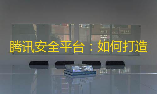 暗区突围RAY官网腾讯安全平台：如何打造行业领先的安全体系	？